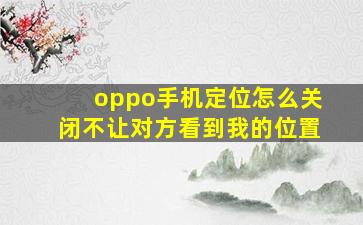 oppo手机定位怎么关闭不让对方看到我的位置