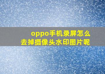 oppo手机录屏怎么去掉摄像头水印图片呢