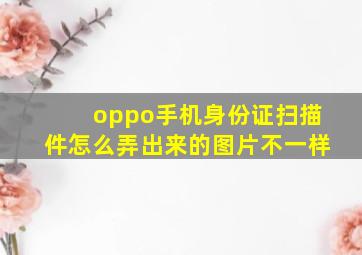 oppo手机身份证扫描件怎么弄出来的图片不一样