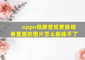 oppo锁屏壁纸更换相册里面的图片怎么删除不了