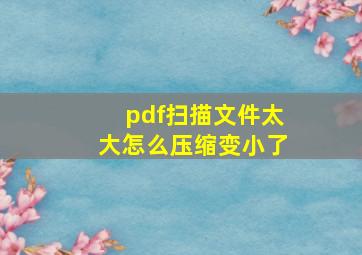 pdf扫描文件太大怎么压缩变小了