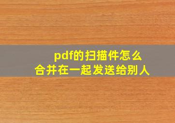 pdf的扫描件怎么合并在一起发送给别人