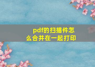 pdf的扫描件怎么合并在一起打印