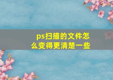 ps扫描的文件怎么变得更清楚一些