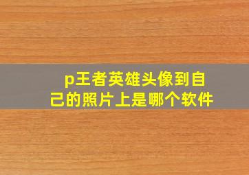 p王者英雄头像到自己的照片上是哪个软件