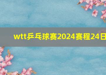 wtt乒乓球赛2024赛程24日