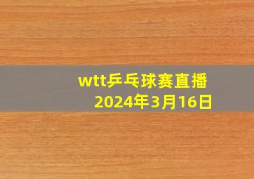 wtt乒乓球赛直播2024年3月16日