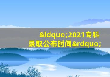 “2021专科录取公布时间”