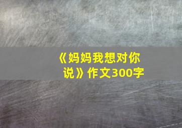 《妈妈我想对你说》作文300字