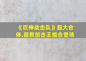 《巨神战击队》超大合体,超救创击王组合登场