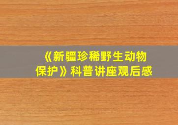 《新疆珍稀野生动物保护》科普讲座观后感