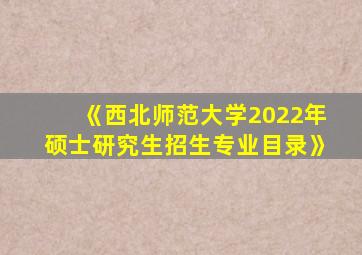 《西北师范大学2022年硕士研究生招生专业目录》