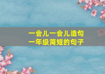 一会儿一会儿造句一年级简短的句子