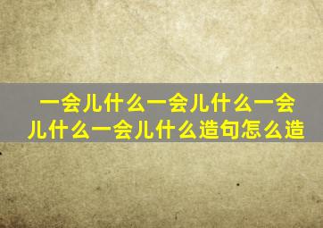 一会儿什么一会儿什么一会儿什么一会儿什么造句怎么造