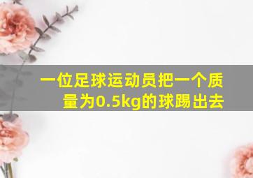 一位足球运动员把一个质量为0.5kg的球踢出去