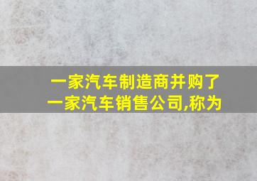 一家汽车制造商并购了一家汽车销售公司,称为