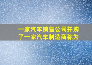 一家汽车销售公司并购了一家汽车制造商称为