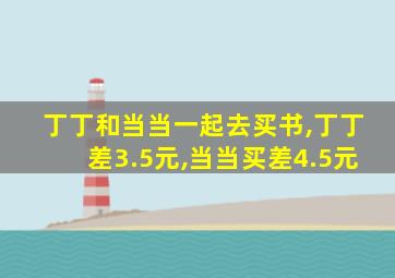 丁丁和当当一起去买书,丁丁差3.5元,当当买差4.5元