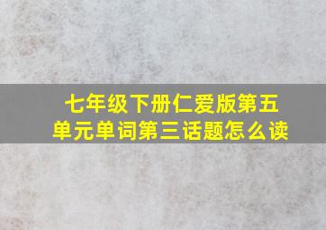 七年级下册仁爱版第五单元单词第三话题怎么读