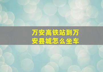 万安高铁站到万安县城怎么坐车