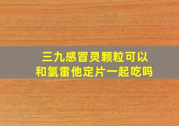 三九感冒灵颗粒可以和氯雷他定片一起吃吗