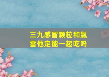 三九感冒颗粒和氯雷他定能一起吃吗