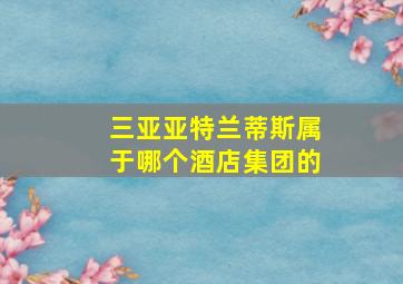 三亚亚特兰蒂斯属于哪个酒店集团的