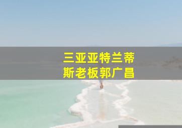 三亚亚特兰蒂斯老板郭广昌