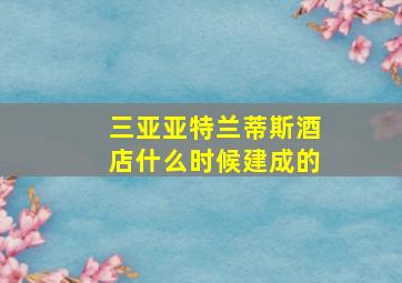 三亚亚特兰蒂斯酒店什么时候建成的