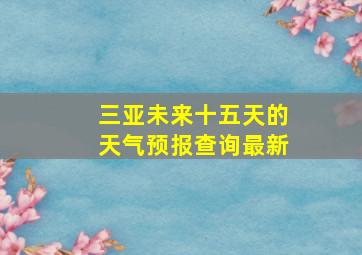 三亚未来十五天的天气预报查询最新