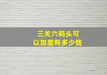 三关六码头可以加盟吗多少钱