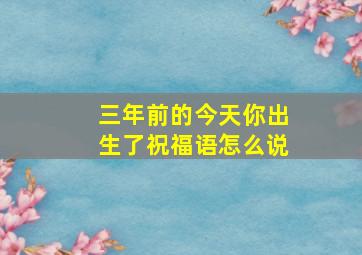 三年前的今天你出生了祝福语怎么说