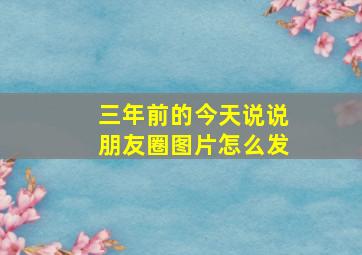 三年前的今天说说朋友圈图片怎么发