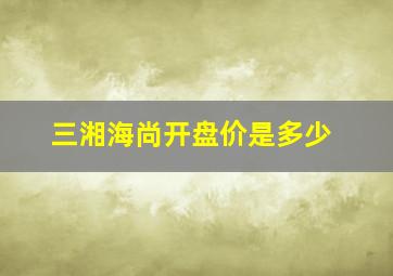 三湘海尚开盘价是多少