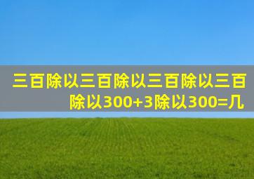 三百除以三百除以三百除以三百除以300+3除以300=几