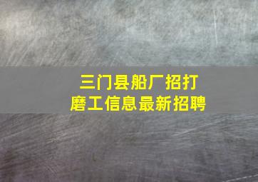 三门县船厂招打磨工信息最新招聘