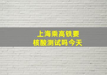 上海乘高铁要核酸测试吗今天