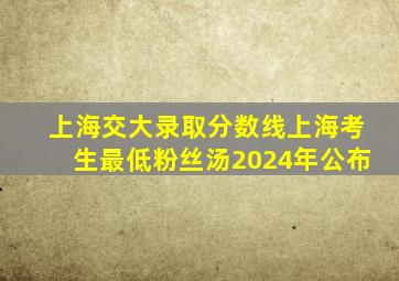 上海交大录取分数线上海考生最低粉丝汤2024年公布