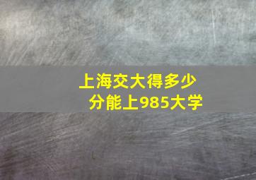 上海交大得多少分能上985大学