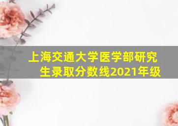 上海交通大学医学部研究生录取分数线2021年级