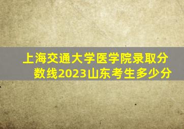 上海交通大学医学院录取分数线2023山东考生多少分