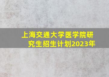 上海交通大学医学院研究生招生计划2023年