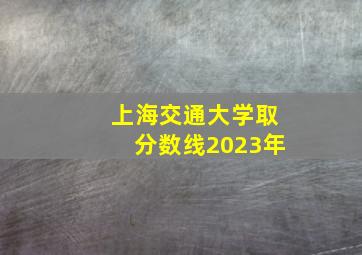 上海交通大学取分数线2023年