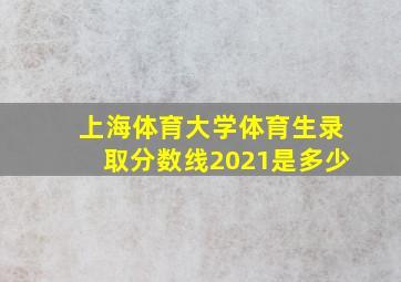 上海体育大学体育生录取分数线2021是多少