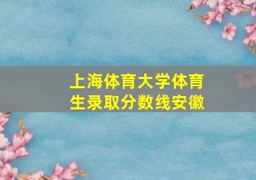 上海体育大学体育生录取分数线安徽