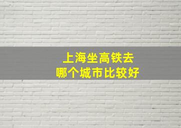 上海坐高铁去哪个城市比较好