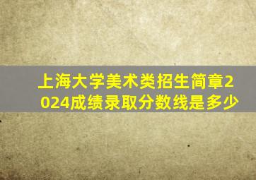 上海大学美术类招生简章2024成绩录取分数线是多少