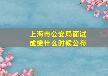 上海市公安局面试成绩什么时候公布