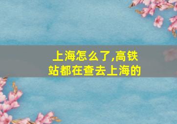 上海怎么了,高铁站都在查去上海的