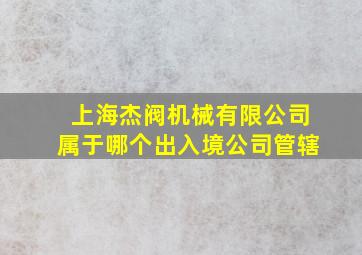 上海杰阀机械有限公司属于哪个出入境公司管辖